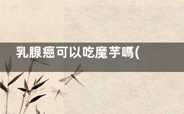 乳腺癌可以吃魔芋嗎(乳腺癌可以吃魔芋豆腐嗎)