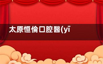 太原恒倫口腔醫(yī)院全攻略：地址+營業(yè)時(shí)間+項(xiàng)目優(yōu)勢+患者口碑