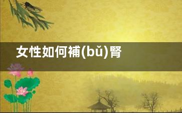 女性如何補(bǔ)腎(女性如何補(bǔ)腎陰)