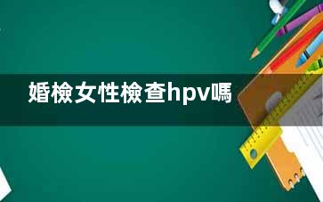 婚檢女性檢查hpv嗎,女生婚檢查hpv嗎