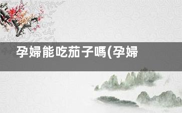 孕婦能吃茄子嗎(孕婦能吃茄子嗎早期)