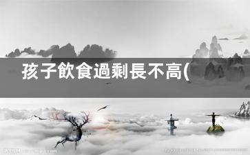 孩子飲食過剩長不高(小孩營養(yǎng)過剩會有哪些現(xiàn)象)
