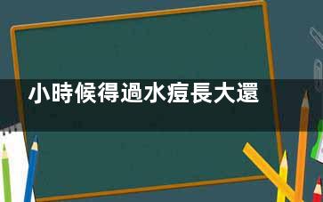 小時候得過水痘長大還會得嗎(小時候得過水痘還需要再接種疫苗嗎)