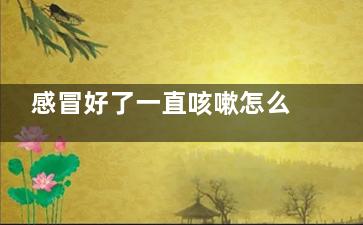 感冒好了一直咳嗽怎么辦(感冒好了一直咳嗽流鼻涕)