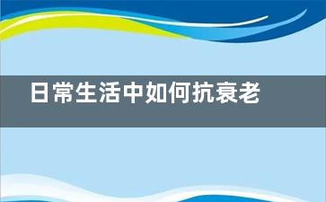 日常生活中如何抗衰老(日常生活中如何注意用電***)