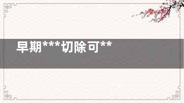 早期***切除可***嗎,早期***切除可***嗎要化療嗎
