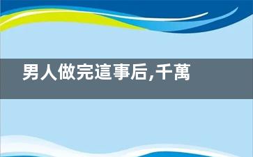 男人做完這事后,千萬(wàn)不能夠立即洗澡(男人做完這事后不聯(lián)系你)