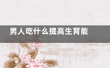 男人吃什么提高生育能力,男性吃什么食物可以提高生兒子幾率