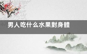 男人吃什么水果對身體有益,男人吃什么水果對肝好