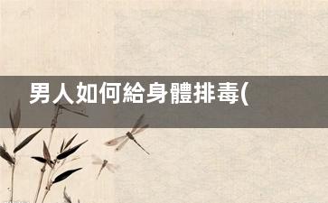 男人如何給身體排毒(男人如何給身體一次大排毒)