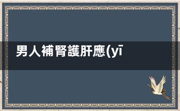 男人補腎護肝應(yīng)該怎么做(男人補腎護肝應(yīng)該吃什么)