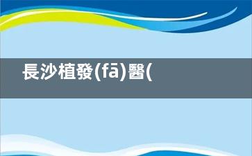 長沙植發(fā)醫(yī)院排名榜單分享!毳發(fā)/惠豐/岱高/笙澤,都是植發(fā)養(yǎng)發(fā)好的植發(fā)機構