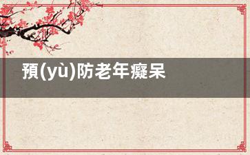 預(yù)防老年癡呆癥的有效方法(如何預(yù)防老年癡呆癥)